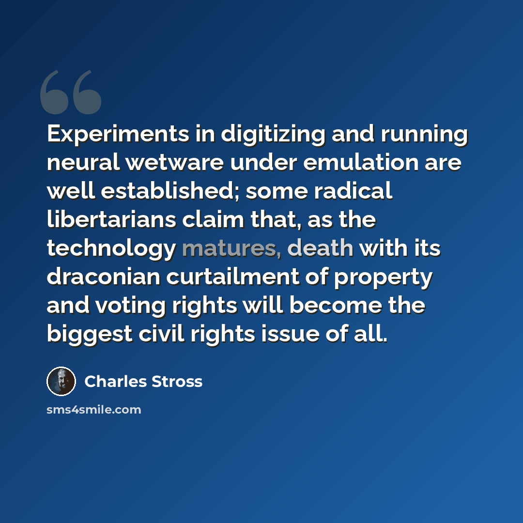 “Experiments in digitizing and running neural wetware under emulation are well established; some radical libertarians claim that, as the technology matures, death with its draconian curtailment of property and voting rights will become the biggest civil rights issue of all.” quote by Charles Stross