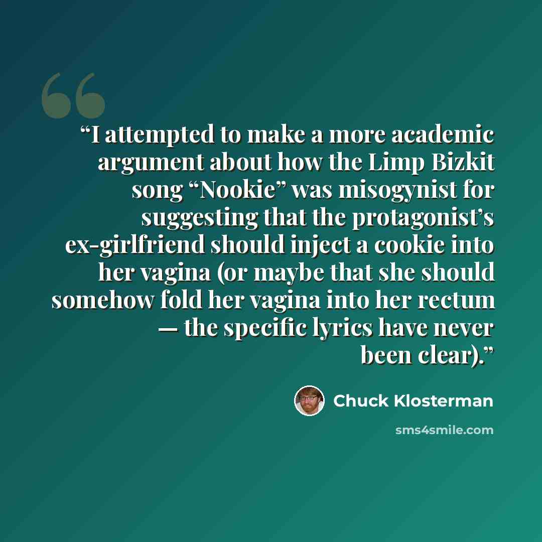 “I attempted to make a more academic argument about how the Limp Bizkit song “Nookie” was misogynist for suggesting that the protagonist’s ex-girlfriend should inject a cookie into her vagina (or maybe that she should somehow fold her vagina into her rectum — the specific lyrics have never been…” quote by Chuck Klosterman