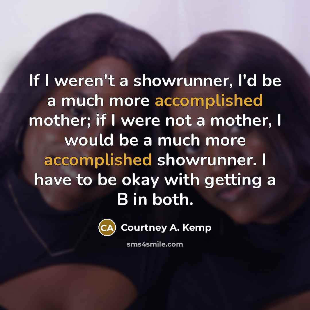 “If I weren't a showrunner, I'd be a much more accomplished mother; if I were not a mother, I would be a much more accomplished showrunner. I have to be okay with getting a B in both.” quote by Courtney A. Kemp
