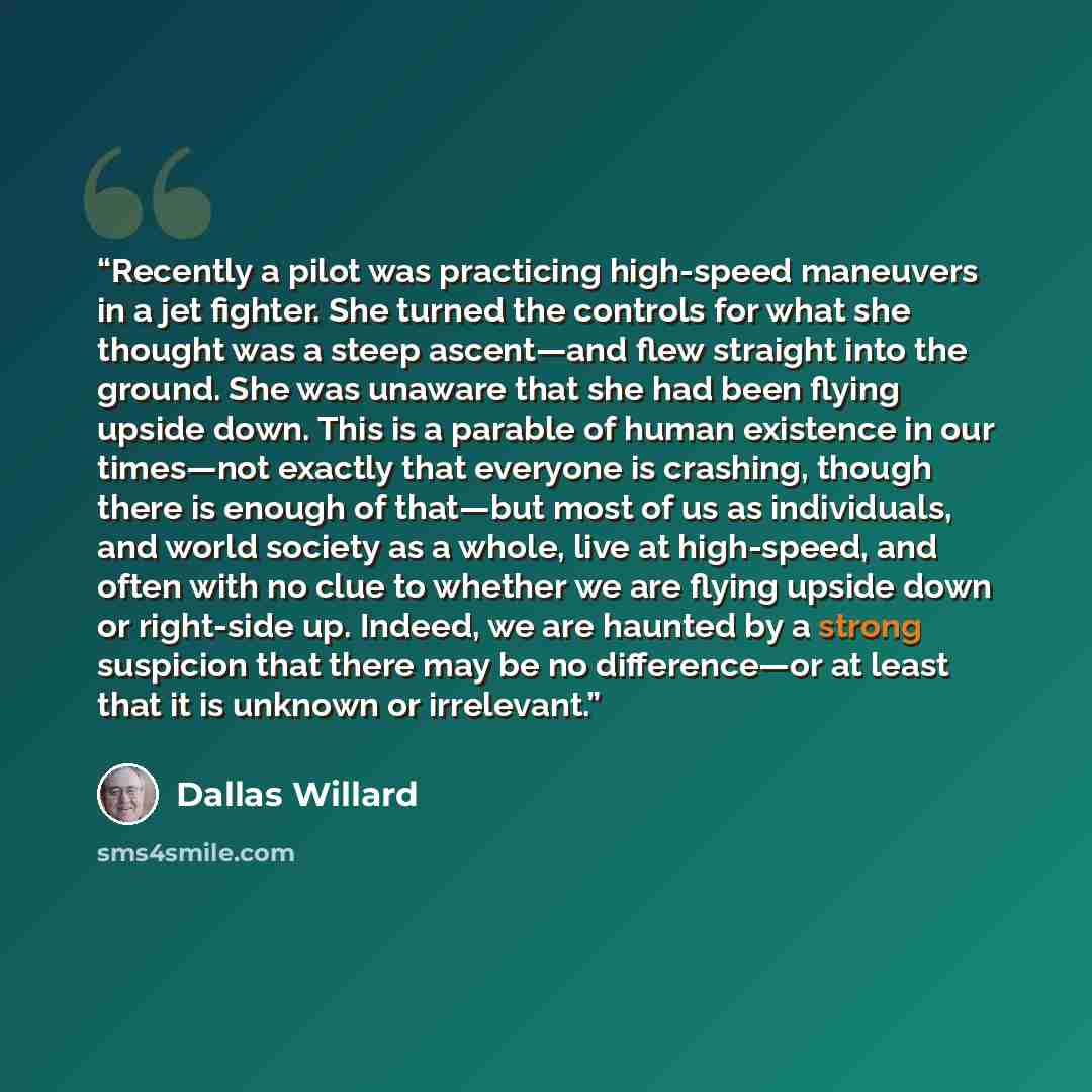 “Recently a pilot was practicing high-speed maneuvers in a jet fighter. She turned the controls for what she thought was a steep ascent—and flew straight into the ground. She was unaware that she had been flying upside down. This is a parable of human existence in our times—not exactly that…” quote by Dallas Willard