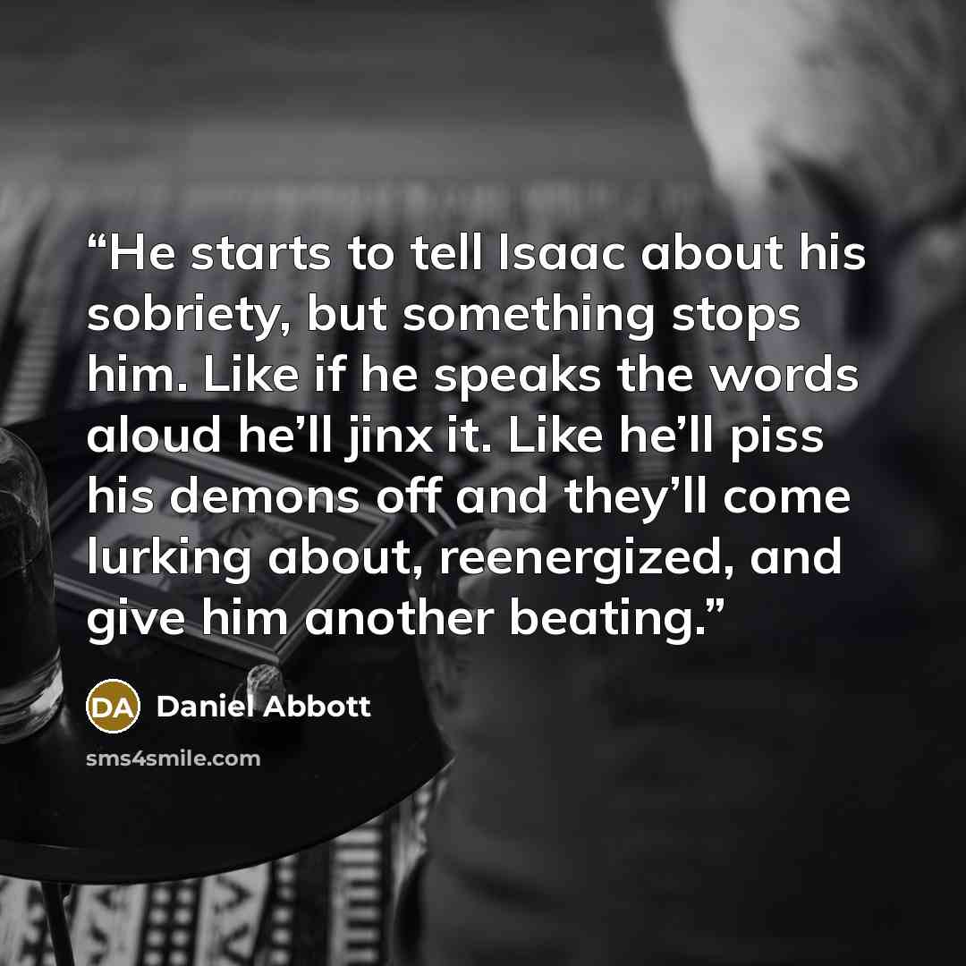 “He starts to tell Isaac about his sobriety, but something stops him. Like if he speaks the words aloud he’ll jinx it. Like he’ll piss his demons off and they’ll come lurking about, reenergized, and give him another beating.” quote by Daniel Abbott