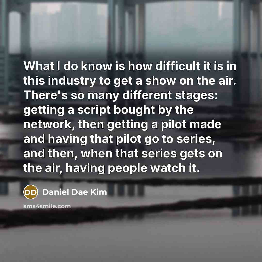 “What I do know is how difficult it is in this industry to get a show on the air. There's so many different stages: getting a script bought by the network, then getting a pilot made and having that pilot go to series, and then, when that series gets on the air, having people watch it.” quote by Daniel Dae Kim