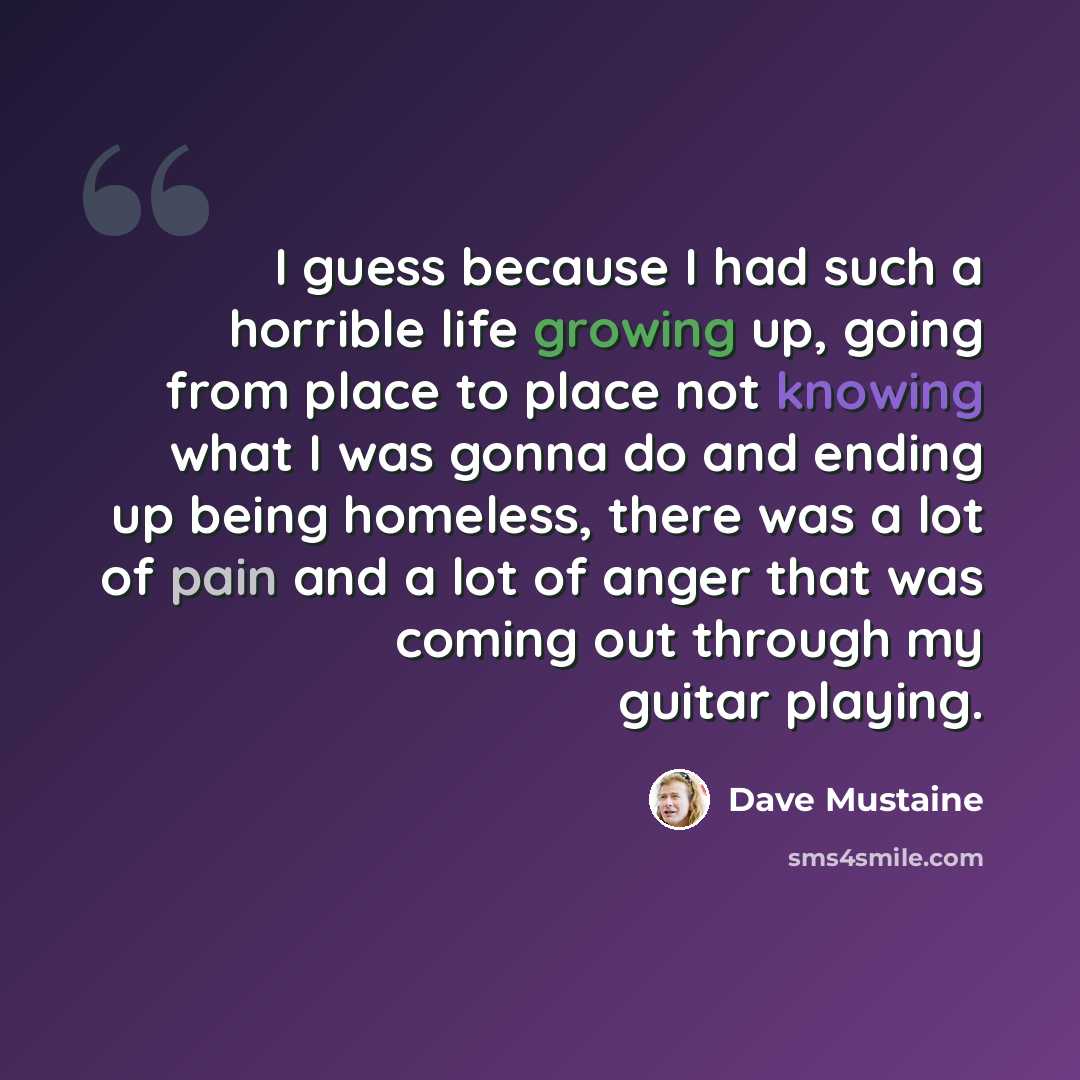 “I guess because I had such a horrible life growing up, going from place to place not knowing what I was gonna do and ending up being homeless, there was a lot of pain and a lot of anger that was coming out through my guitar playing.” quote by Dave Mustaine