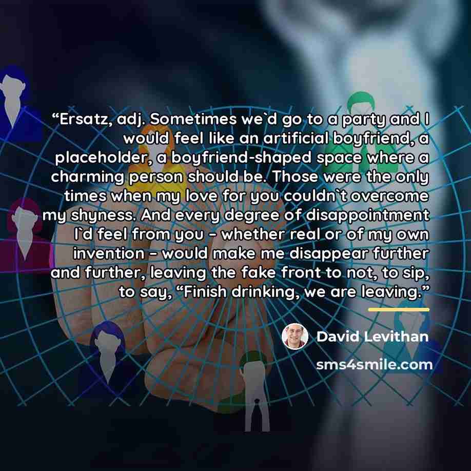 “Ersatz, adj. Sometimes we'd go to a party and I would feel like an artificial boyfriend, a placeholder, a boyfriend-shaped space where a charming person should be. Those were the only times when my love for you couldn't overcome my shyness. And every degree of disappointment I'd feel from you –…” quote by David Levithan