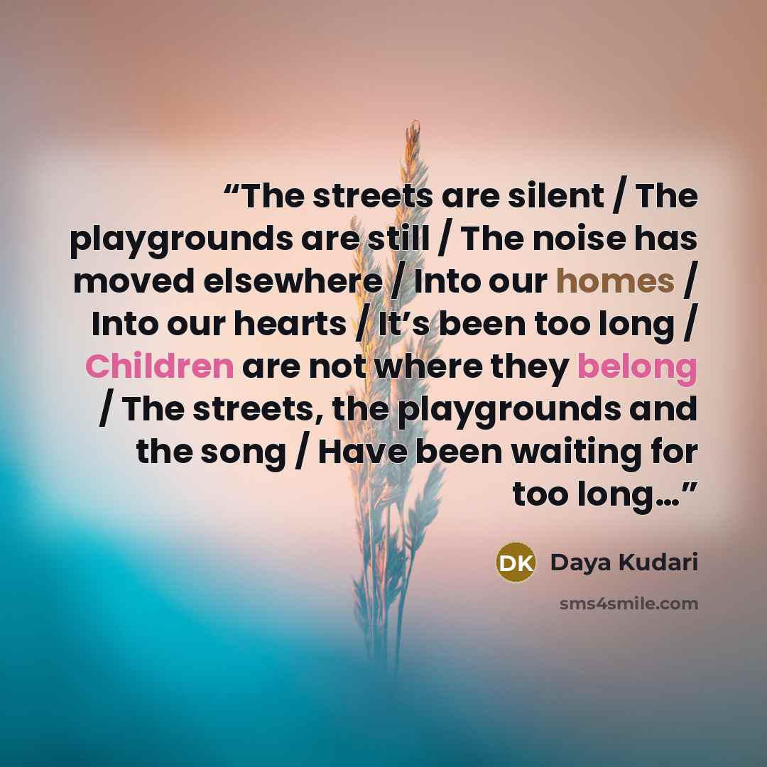 “The streets are silent / The playgrounds are still / The noise has moved elsewhere / Into our homes / Into our hearts / It’s been too long / Children are not where they belong / The streets, the playgrounds and the song / Have been waiting for too long…” quote by Daya Kudari