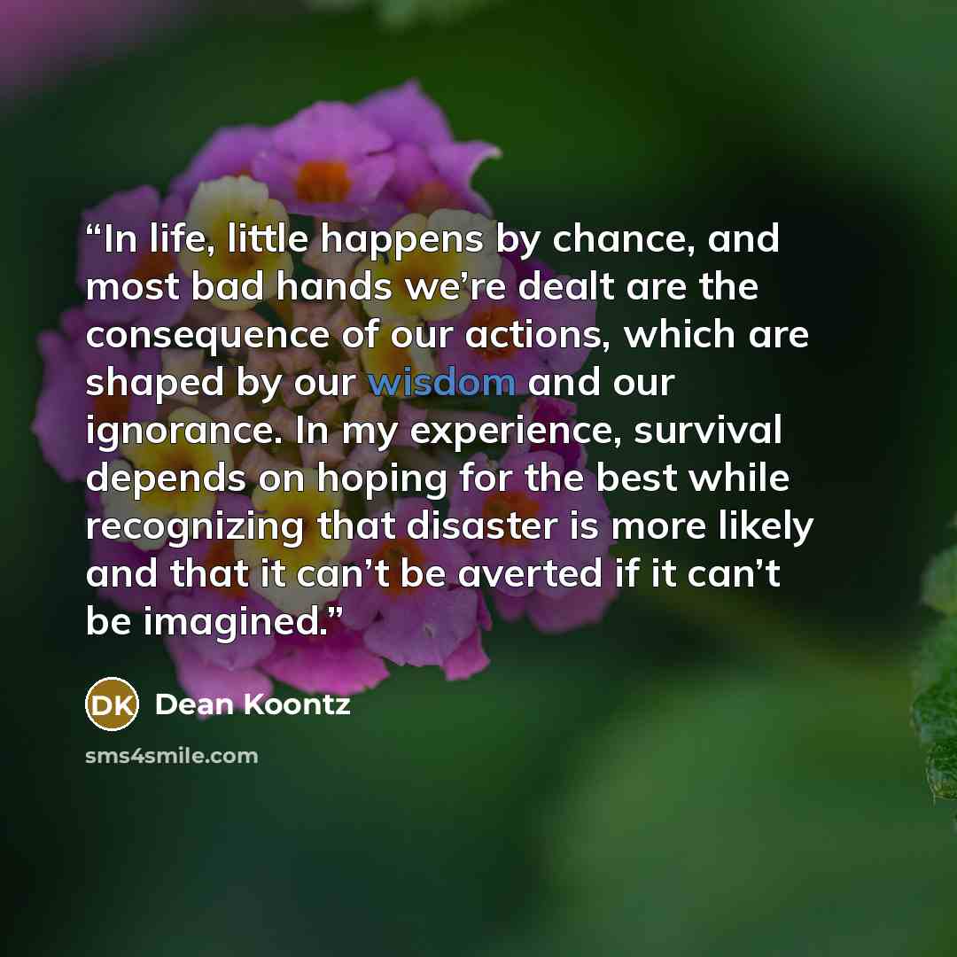 “In life, little happens by chance, and most bad hands we’re dealt are the consequence of our actions, which are shaped by our wisdom and our ignorance. In my experience, survival depends on hoping for the best while recognizing that disaster is more likely and that it can’t be averted if it can’t…” quote by Dean Koontz