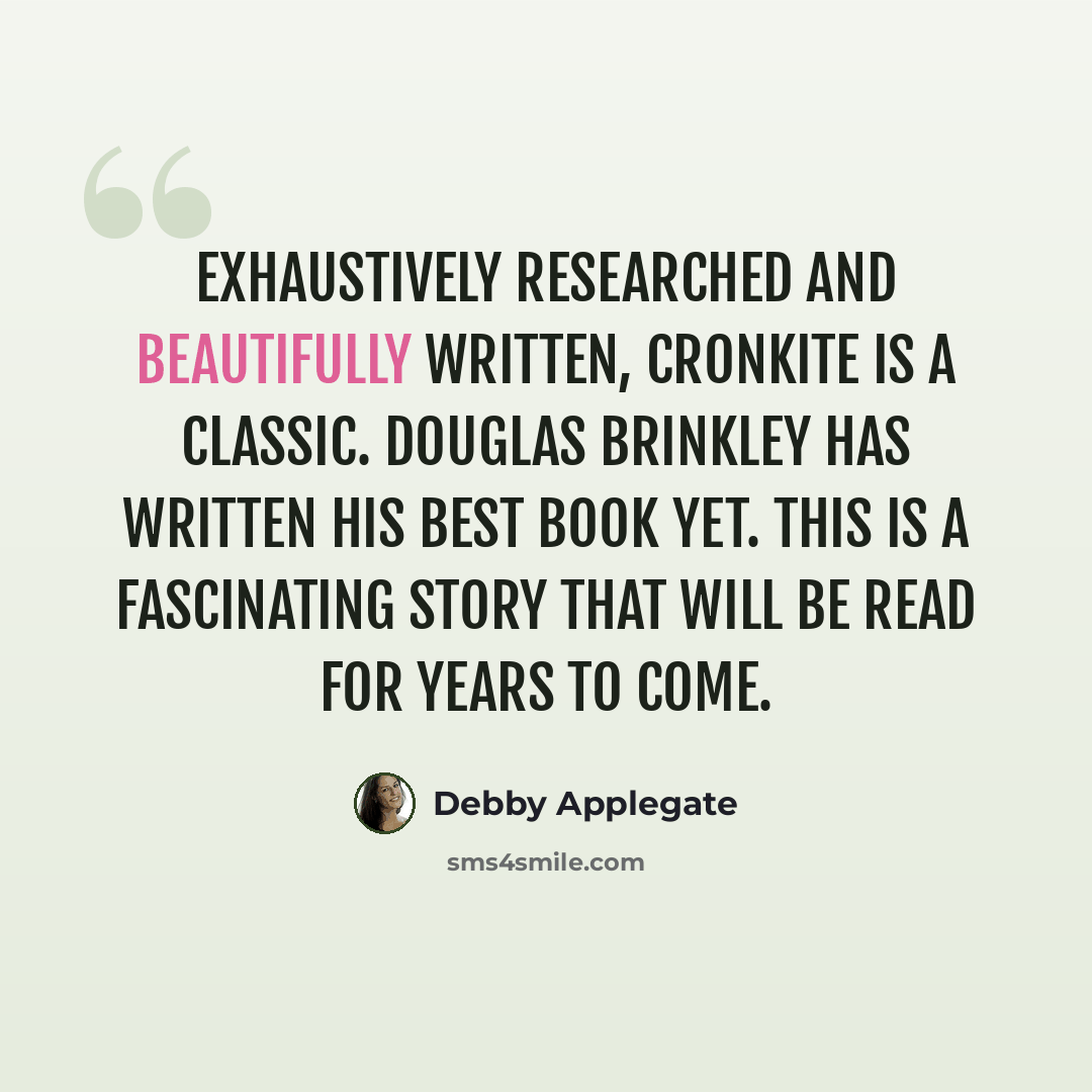 “Exhaustively researched and beautifully written, Cronkite is a classic. Douglas Brinkley has written his best book yet. This is a fascinating story that will be read for years to come.” quote by Debby Applegate