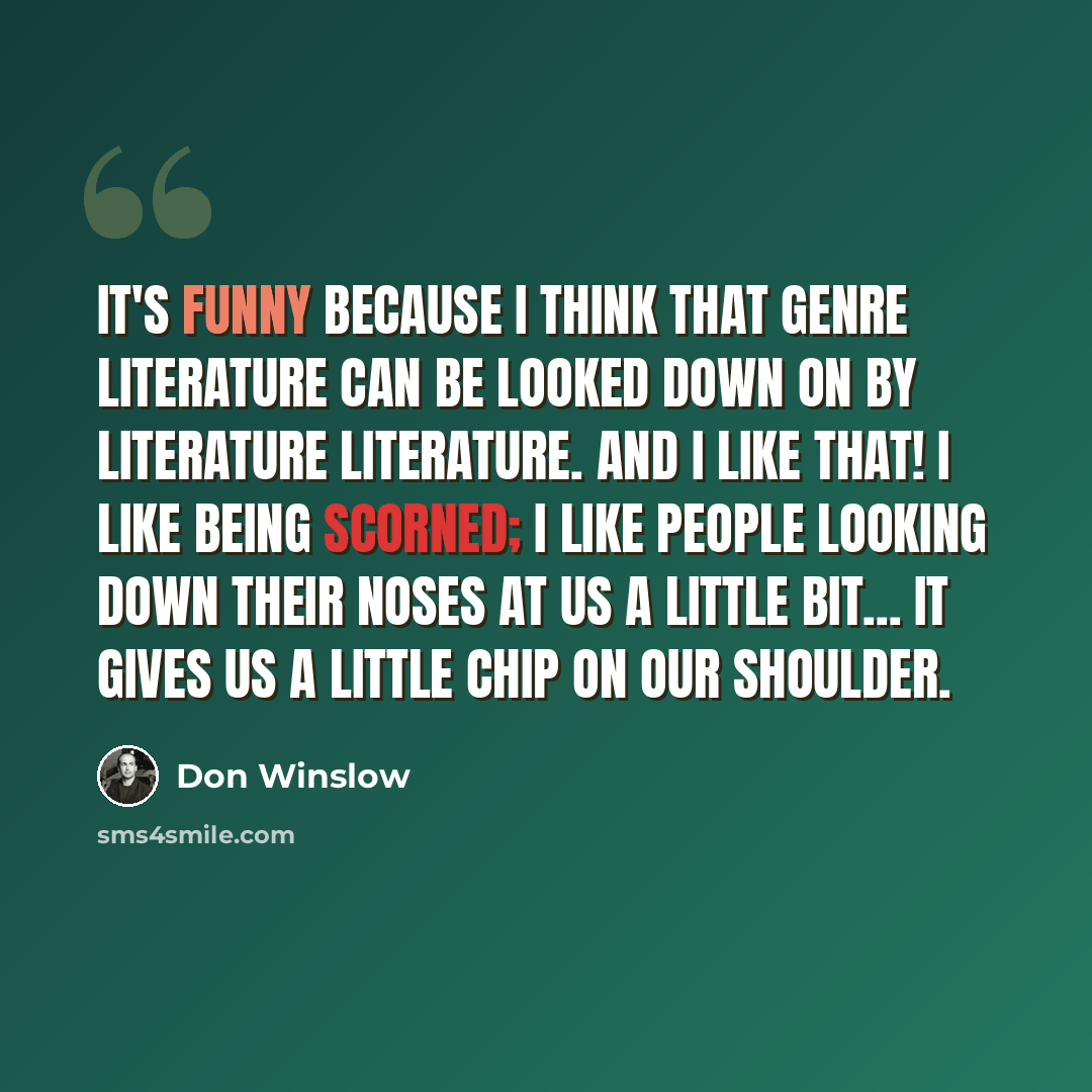 “It's funny because I think that genre literature can be looked down on by literature literature. And I like that! I like being scorned; I like people looking down their noses at us a little bit... It gives us a little chip on our shoulder.” quote by Don Winslow