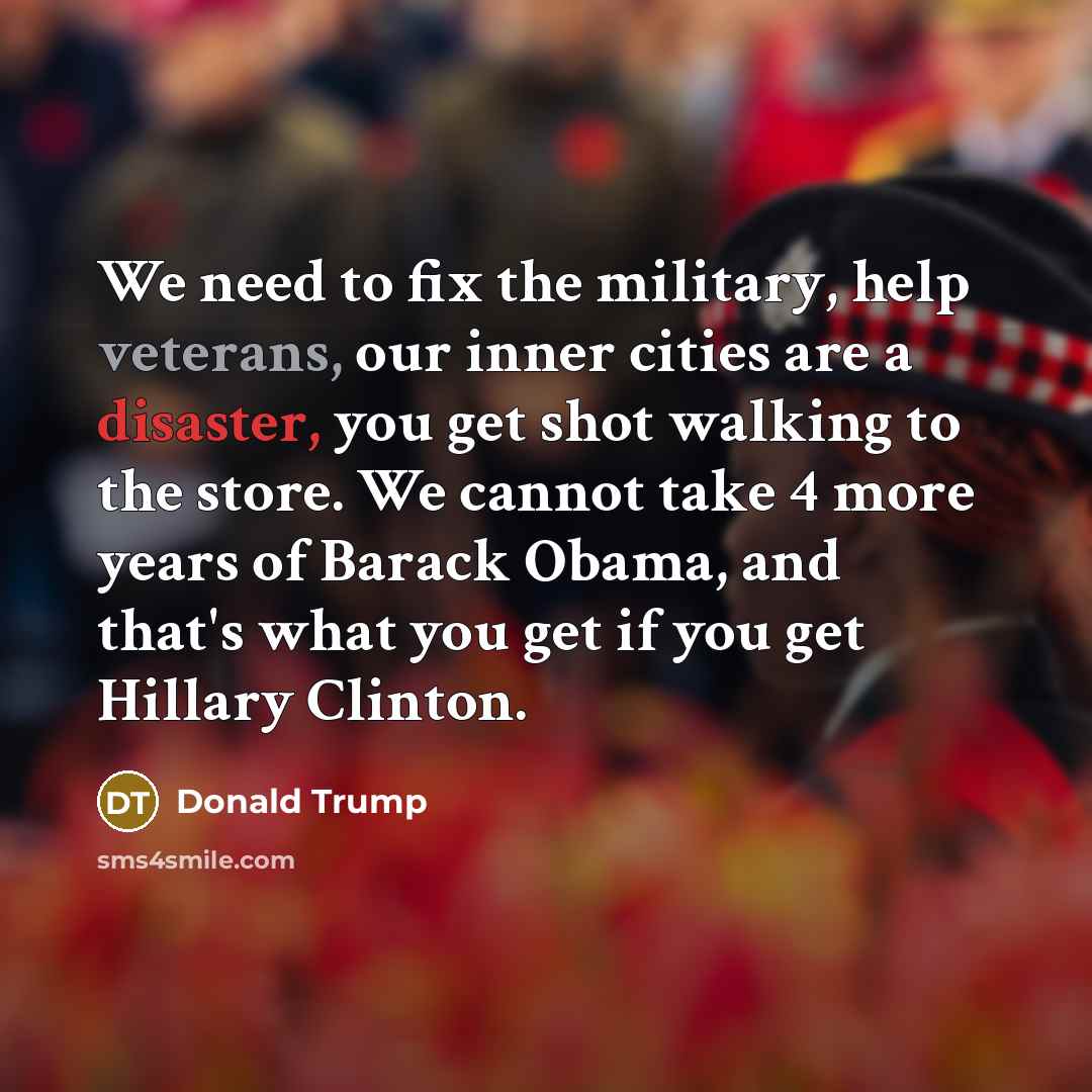 “We need to fix the military, help veterans, our inner cities are a disaster, you get shot walking to the store. We cannot take 4 more years of Barack Obama, and that's what you get if you get Hillary Clinton.” quote by Donald Trump