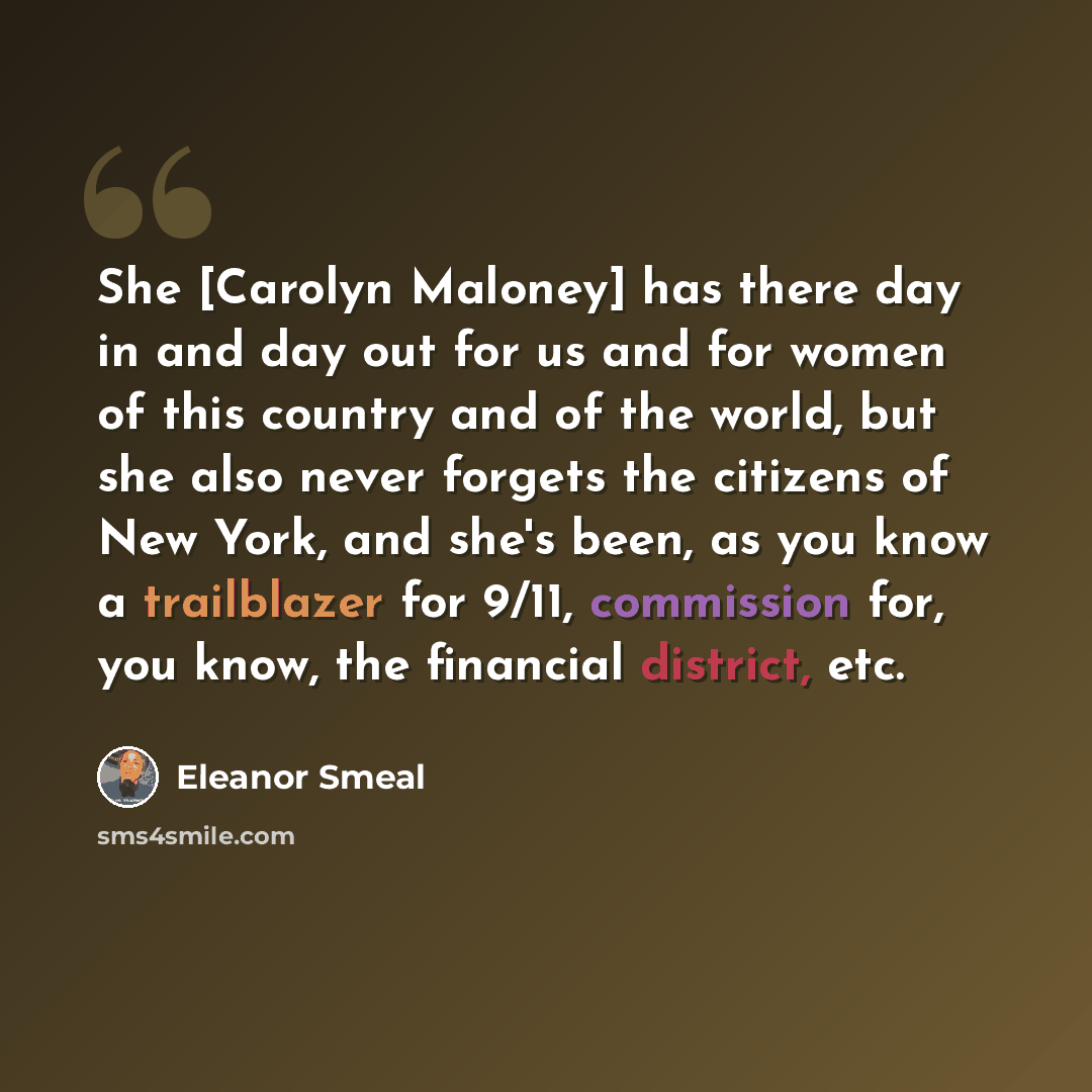 “She [Carolyn Maloney] has there day in and day out for us and for women of this country and of the world, but she also never forgets the citizens of New York, and she's been, as you know a trailblazer for 9/11, commission for, you know, the financial district, etc.” quote by Eleanor Smeal