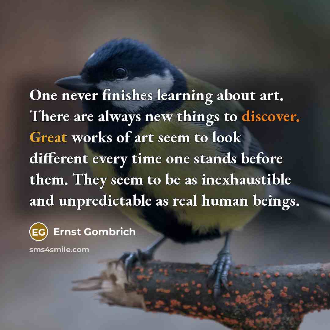 “One never finishes learning about art. There are always new things to discover. Great works of art seem to look different every time one stands before them. They seem to be as inexhaustible and unpredictable as real human beings.” quote by Ernst Gombrich