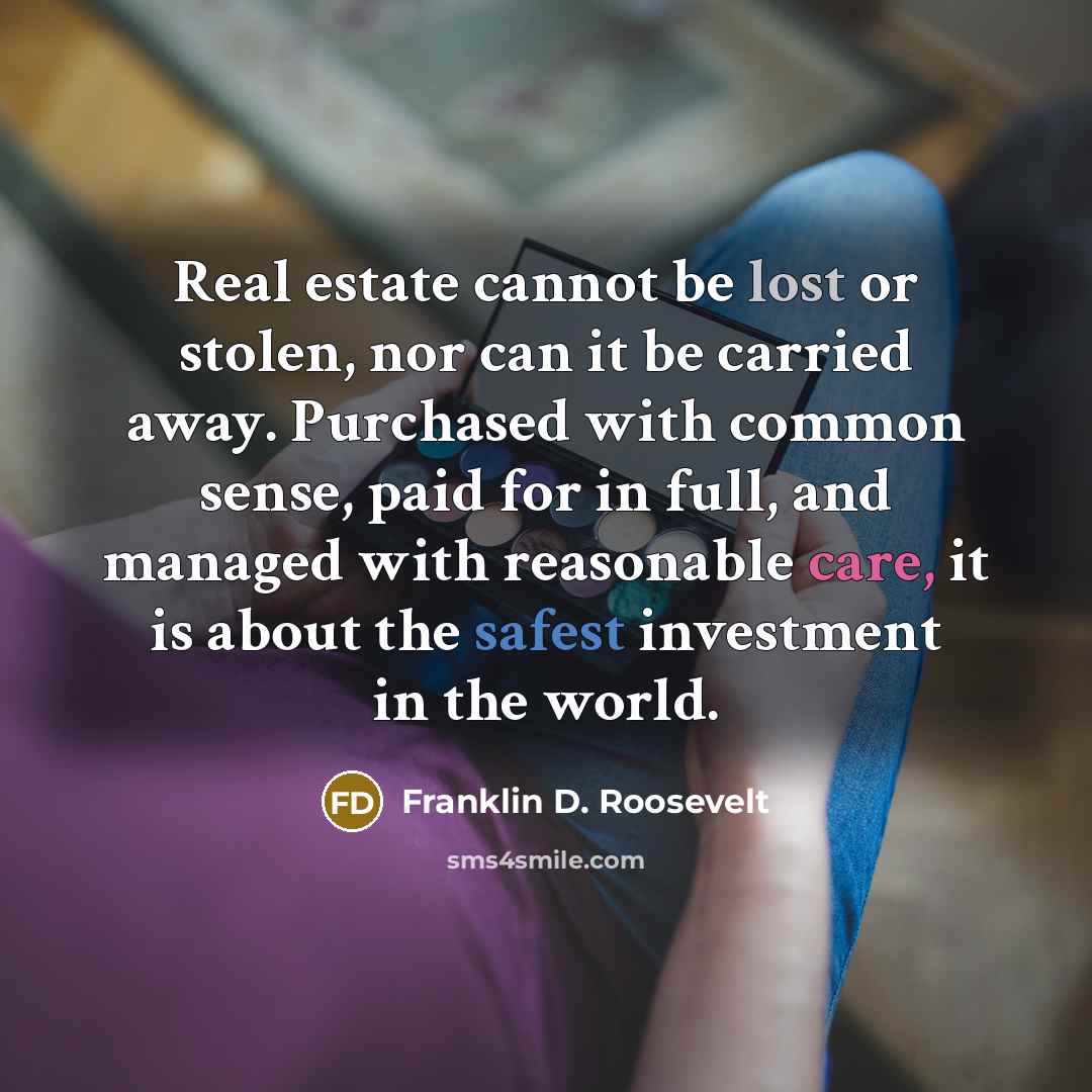 “Real estate cannot be lost or stolen, nor can it be carried away. Purchased with common sense, paid for in full, and managed with reasonable care, it is about the safest investment in the world.” quote by Franklin D. Roosevelt