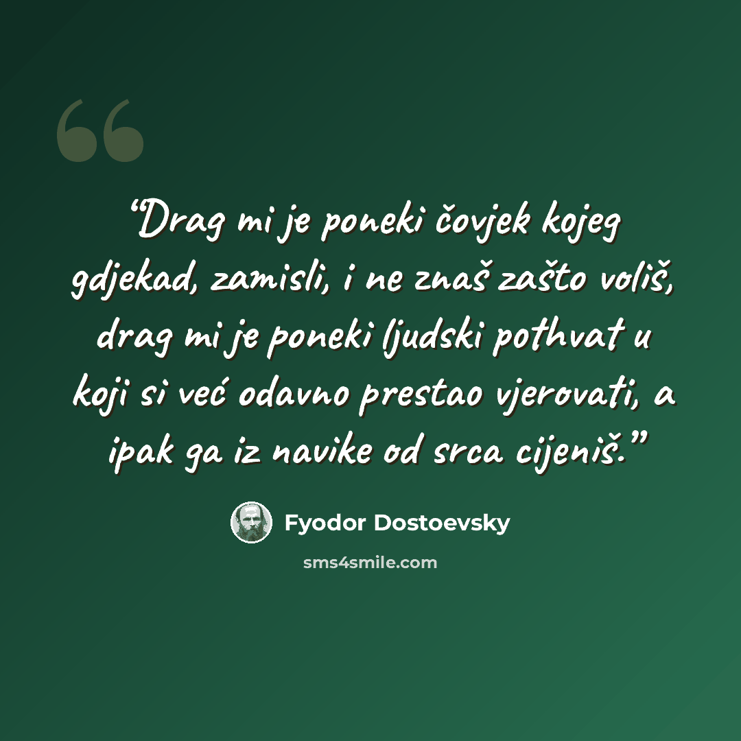 “Drag mi je poneki čovjek kojeg gdjekad, zamisli, i ne znaš zašto voliš, drag mi je poneki ljudski pothvat u koji si već odavno prestao vjerovati, a ipak ga iz navike od srca cijeniš.” quote by Fyodor Dostoevsky