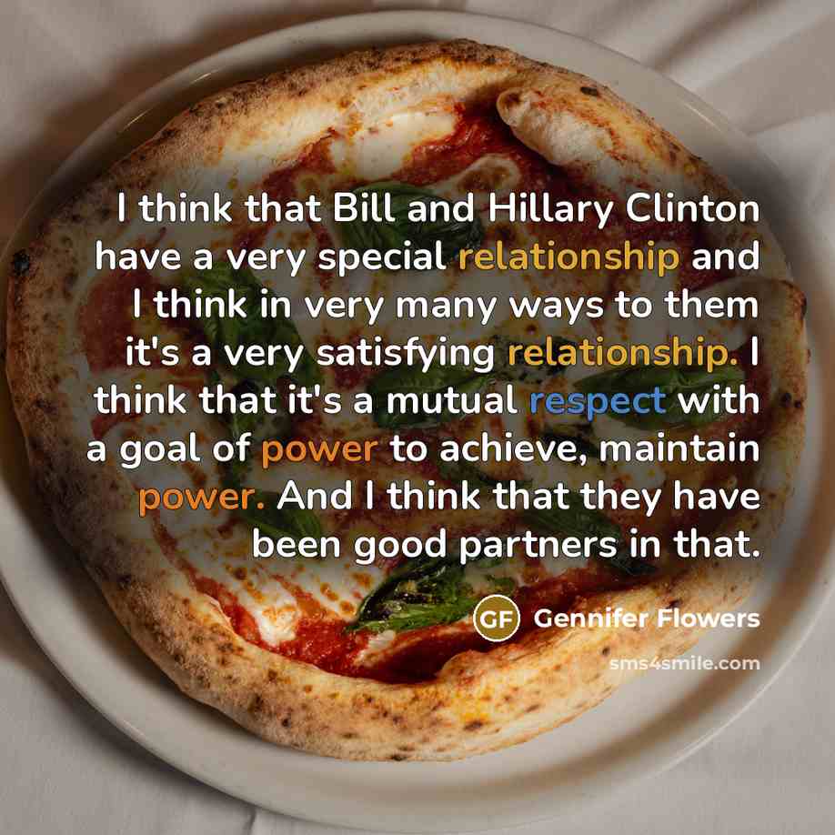 “I think that Bill and Hillary Clinton have a very special relationship and I think in very many ways to them it's a very satisfying relationship. I think that it's a mutual respect with a goal of power to achieve, maintain power. And I think that they have been good partners in that.” quote by Gennifer Flowers