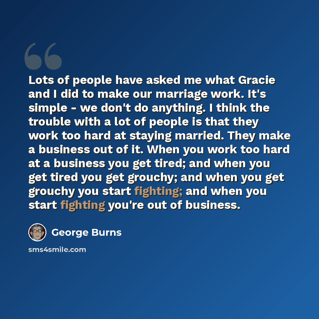 “Lots of people have asked me what Gracie and I did to make our marriage work. It's simple - we don't do anything. I think the trouble with a lot of people is that they work too hard at staying married. They make a business out of it. When you work too hard at a business you get tired; and when you…” quote by George Burns