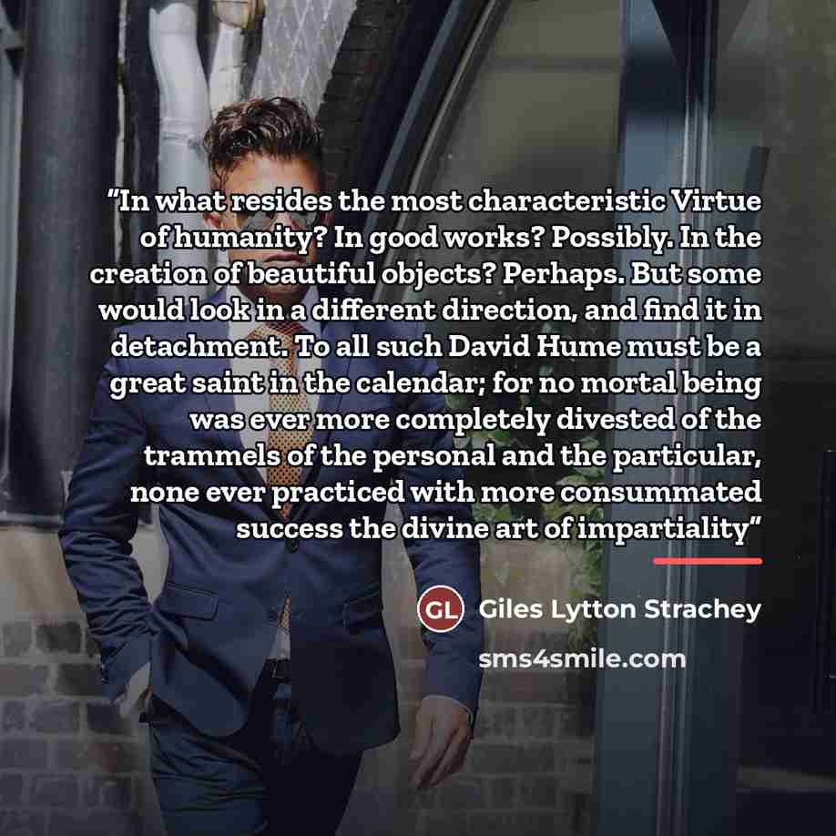 “In what resides the most characteristic Virtue of humanity? In good works? Possibly. In the creation of beautiful objects? Perhaps. But some would look in a different direction, and find it in detachment. To all such David Hume must be a great saint in the calendar; for no mortal being was ever…” quote by Giles Lytton Strachey