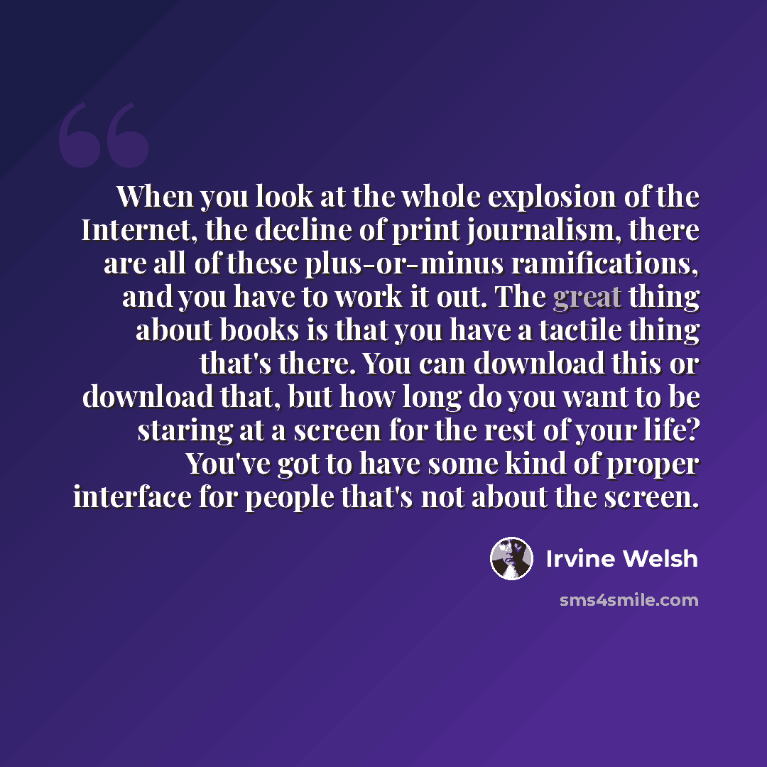 “When you look at the whole explosion of the Internet, the decline of print journalism, there are all of these plus-or-minus ramifications, and you have to work it out. The great thing about books is that you have a tactile thing that's there. You can download this or download that, but how long do…” quote by Irvine Welsh