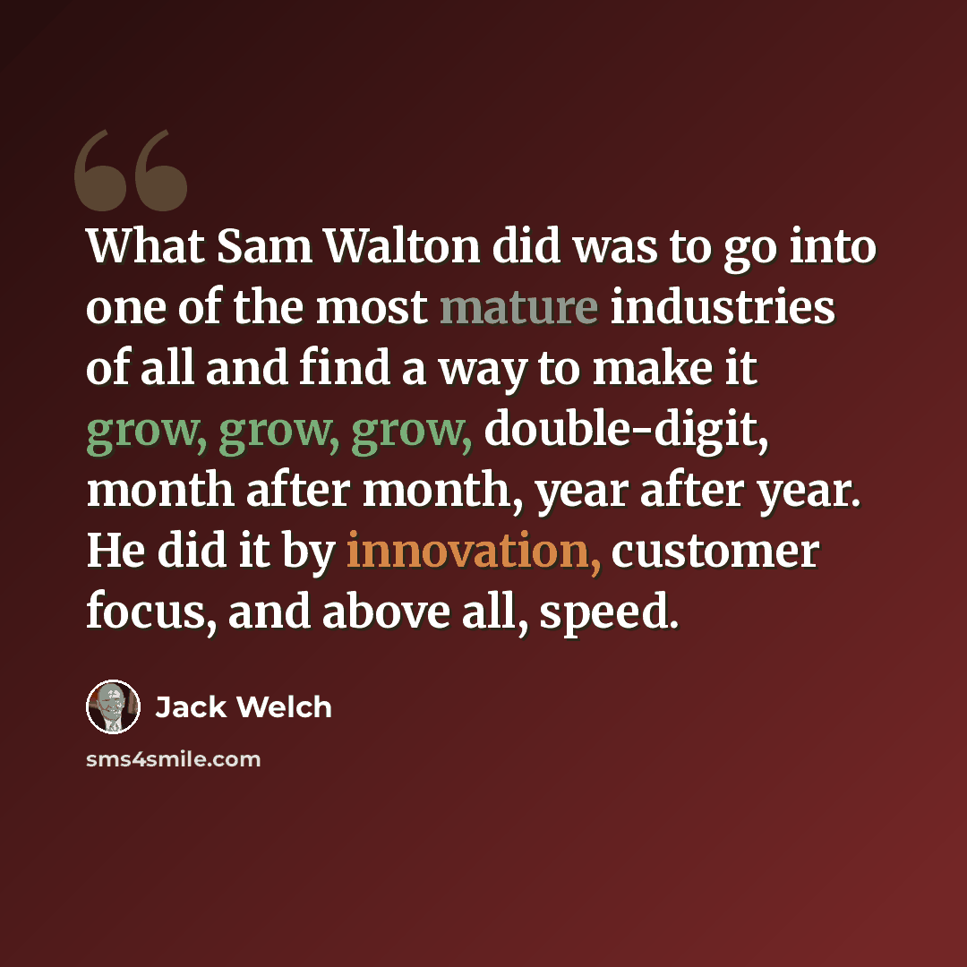 “What Sam Walton did was to go into one of the most mature industries of all and find a way to make it grow, grow, grow, double-digit, month after month, year after year. He did it by innovation, customer focus, and above all, speed.” quote by Jack Welch