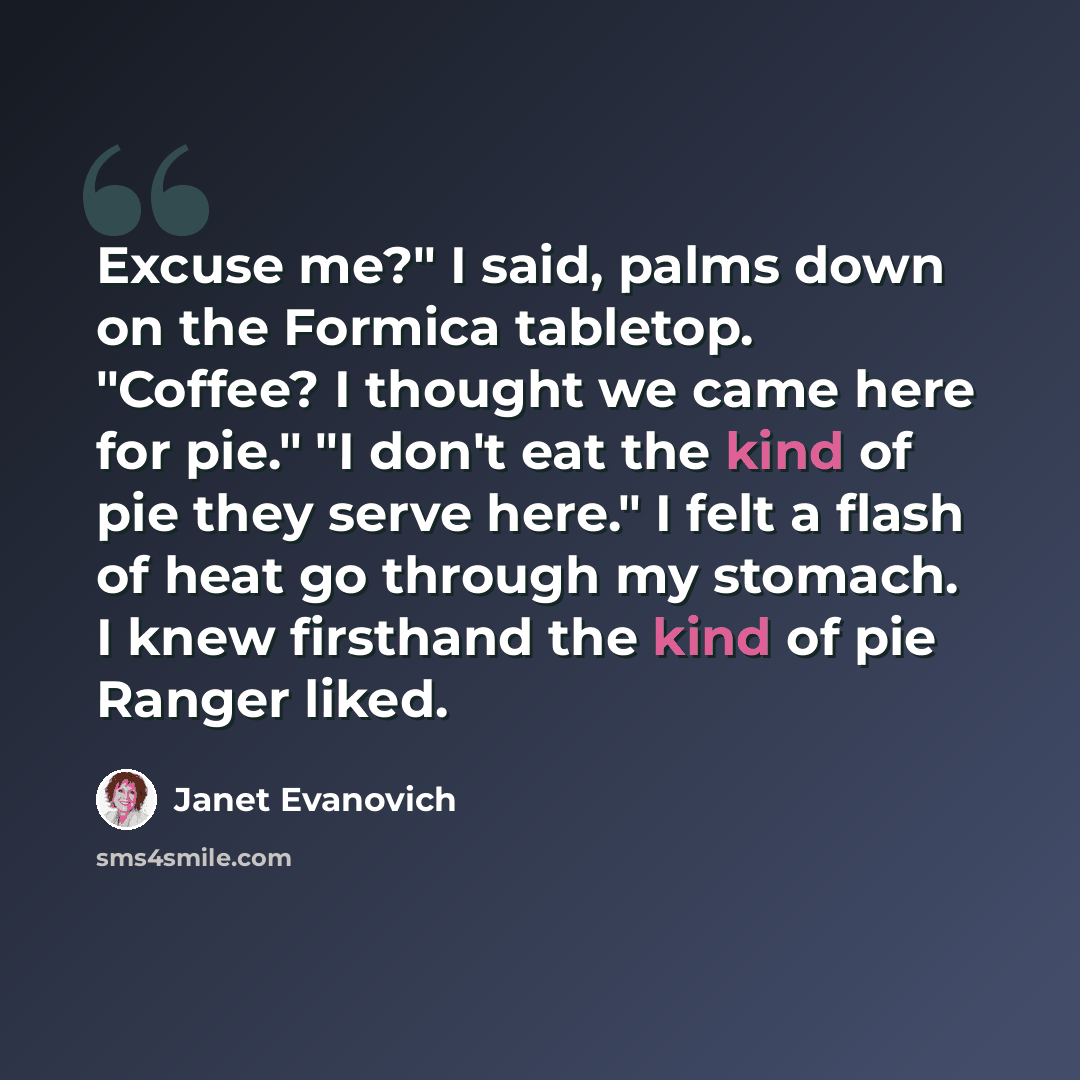 “Excuse me?" I said, palms down on the Formica tabletop. "Coffee? I thought we came here for pie." "I don't eat the kind of pie they serve here." I felt a flash of heat go through my stomach. I knew firsthand the kind of pie Ranger liked.” quote by Janet Evanovich