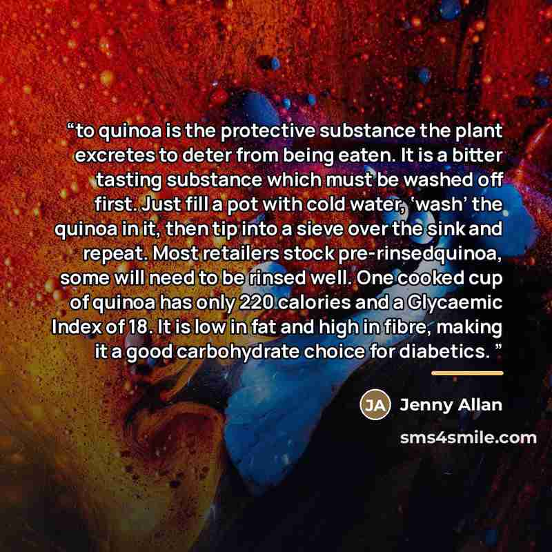 “to quinoa is the protective substance the plant excretes to deter from being eaten. It is a bitter tasting substance which must be washed off first. Just fill a pot with cold water, ‘wash’ the quinoa in it, then tip into a sieve over the sink and repeat. Most retailers stock pre-rinsedquinoa, some…” quote by Jenny Allan