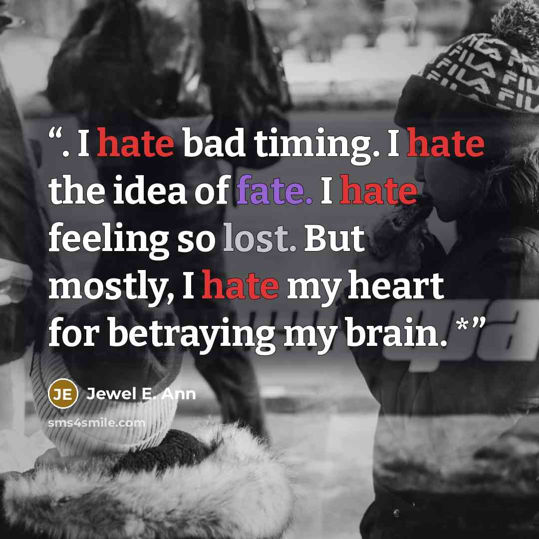 “. I hate bad timing. I hate the idea of fate. I hate feeling so lost. But mostly, I hate my heart for betraying my brain. *” quote by Jewel E. Ann