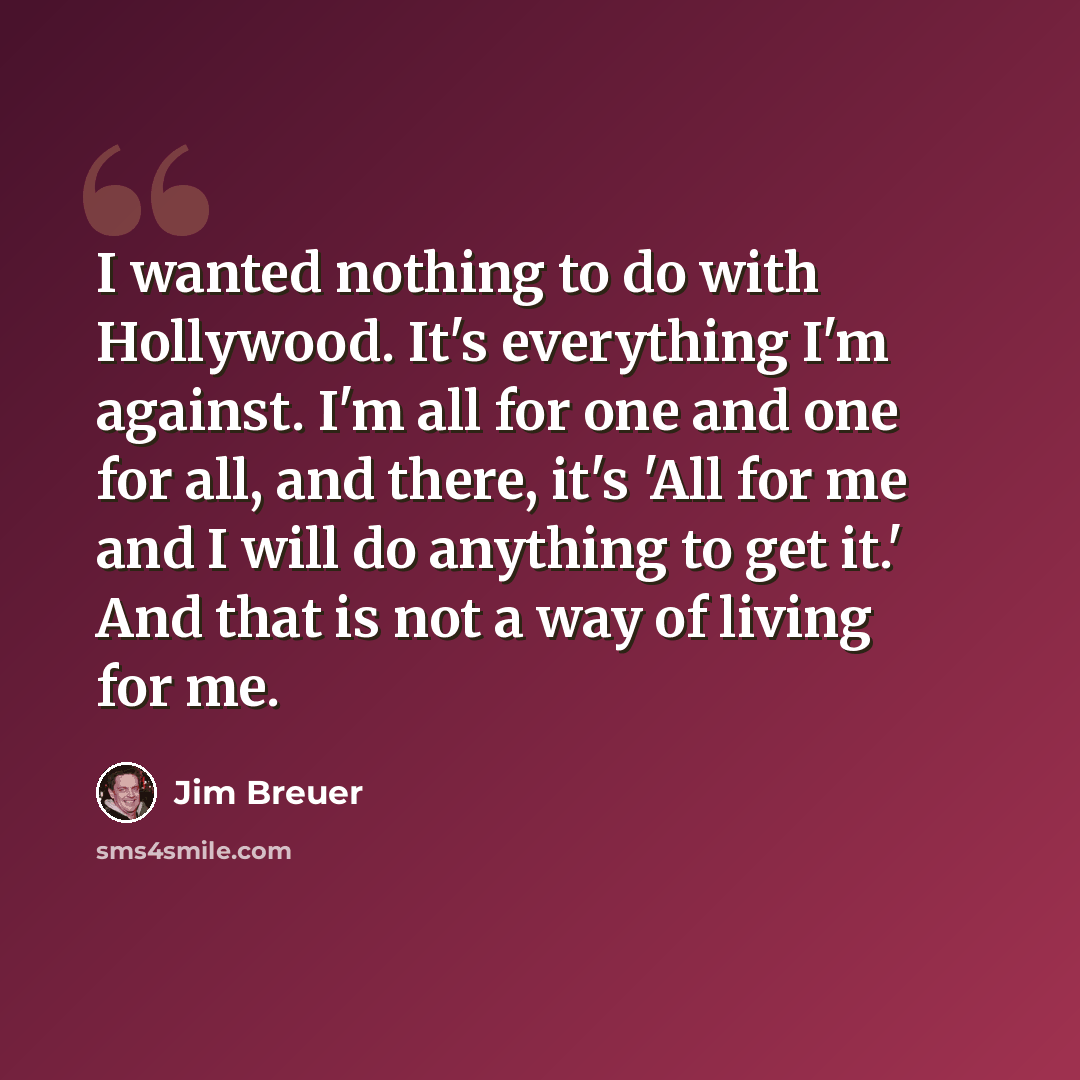 “I wanted nothing to do with Hollywood. It's everything I'm against. I'm all for one and one for all, and there, it's 'All for me and I will do anything to get it.' And that is not a way of living for me.” quote by Jim Breuer