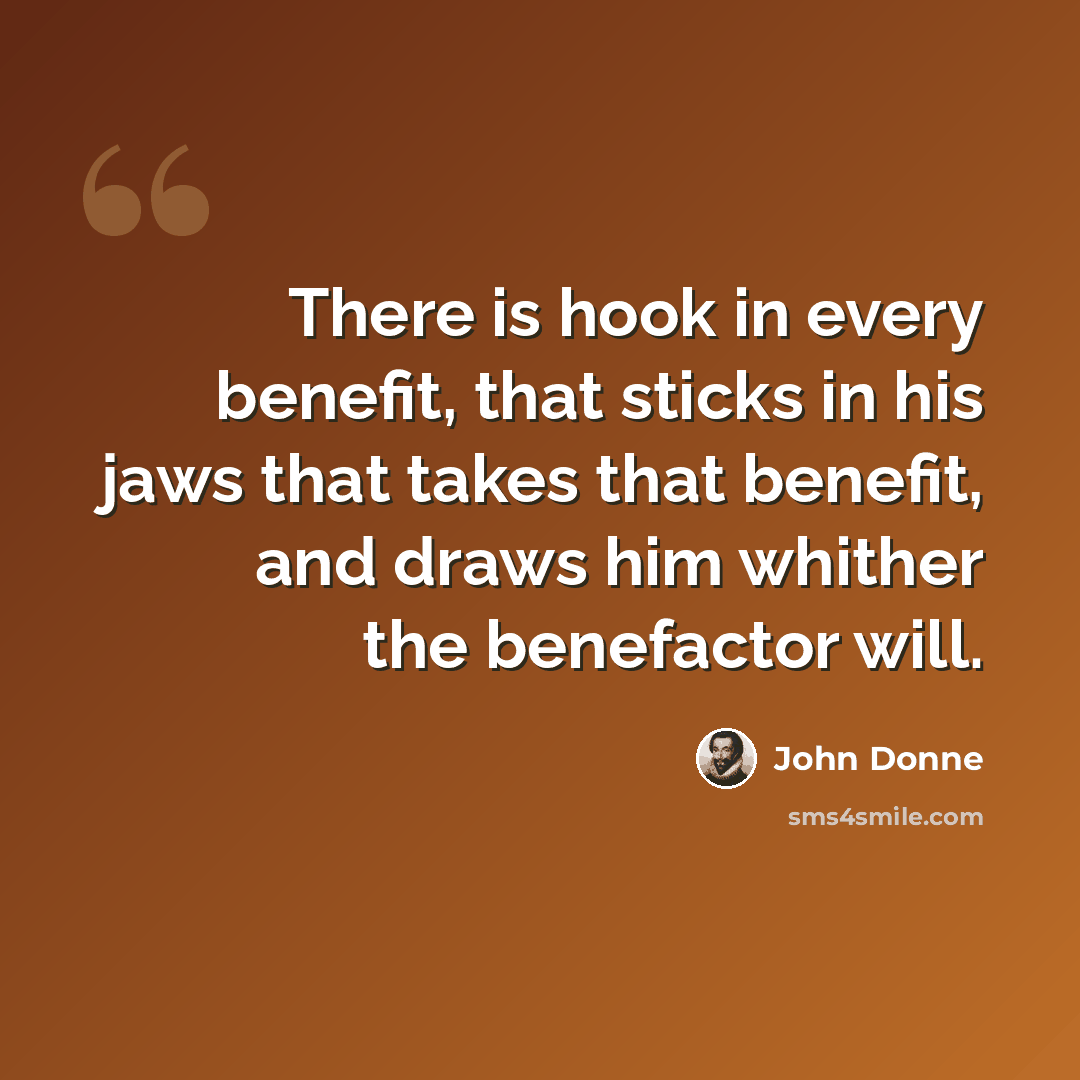 “There is hook in every benefit, that sticks in his jaws that takes that benefit, and draws him whither the benefactor will.” quote by John Donne