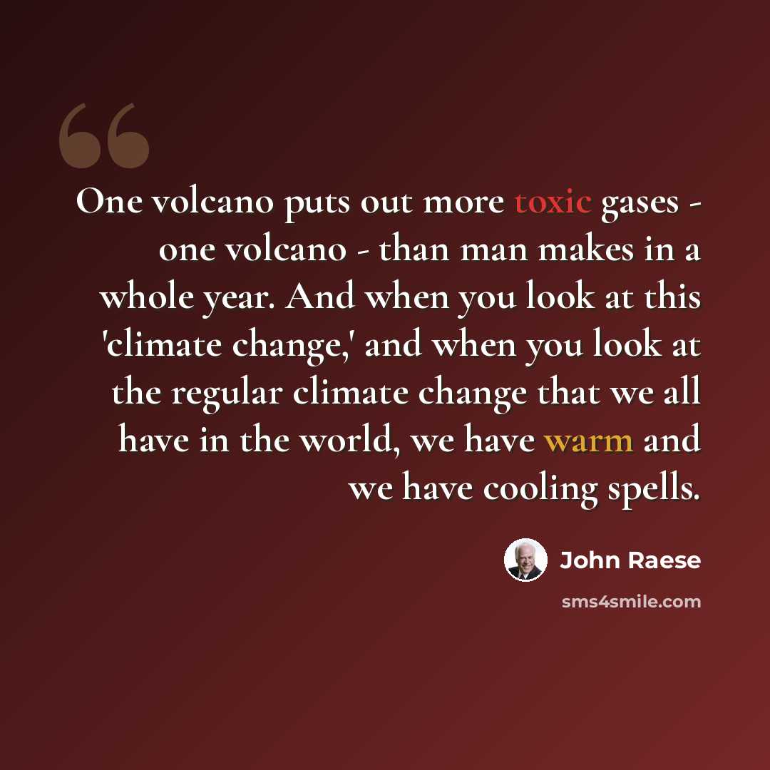 “One volcano puts out more toxic gases - one volcano - than man makes in a whole year. And when you look at this 'climate change,' and when you look at the regular climate change that we all have in the world, we have warm and we have cooling spells.” quote by John Raese