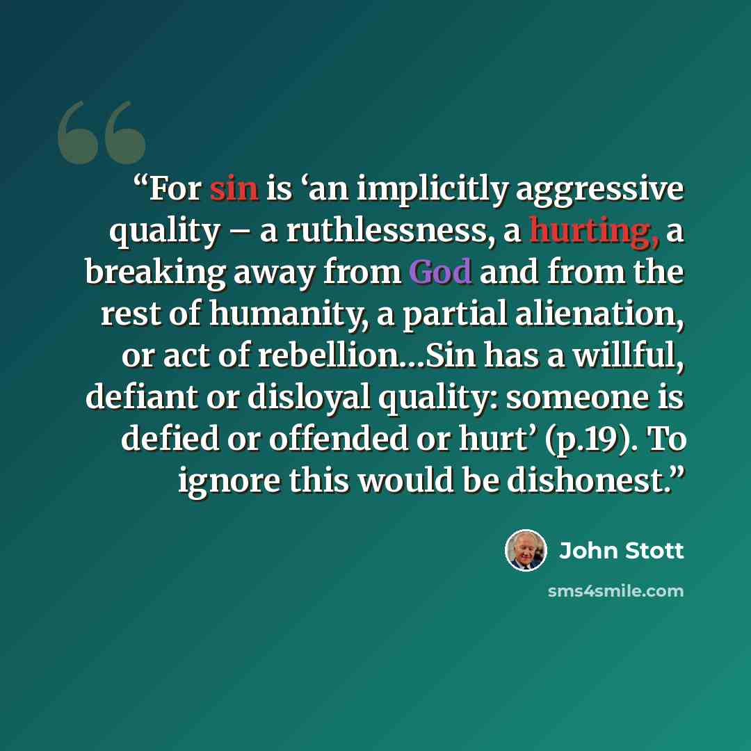 “For sin is ‘an implicitly aggressive quality – a ruthlessness, a hurting, a breaking away from God and from the rest of humanity, a partial alienation, or act of rebellion…Sin has a willful, defiant or disloyal quality: someone is defied or offended or hurt’ (p.19). To ignore this would be…” quote by John Stott