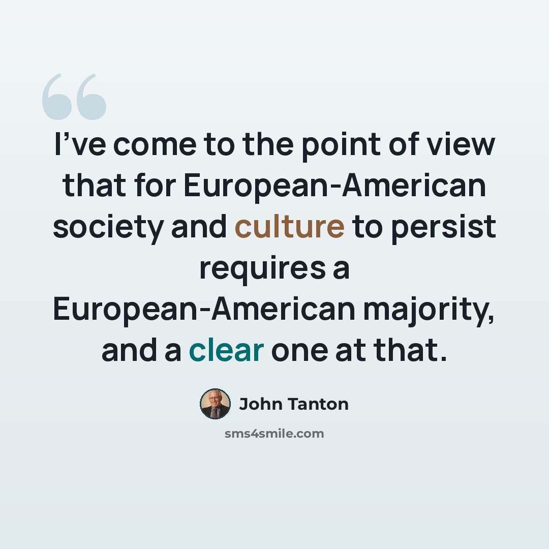 “I’ve come to the point of view that for European-American society and culture to persist requires a European-American majority, and a clear one at that.” quote by John Tanton