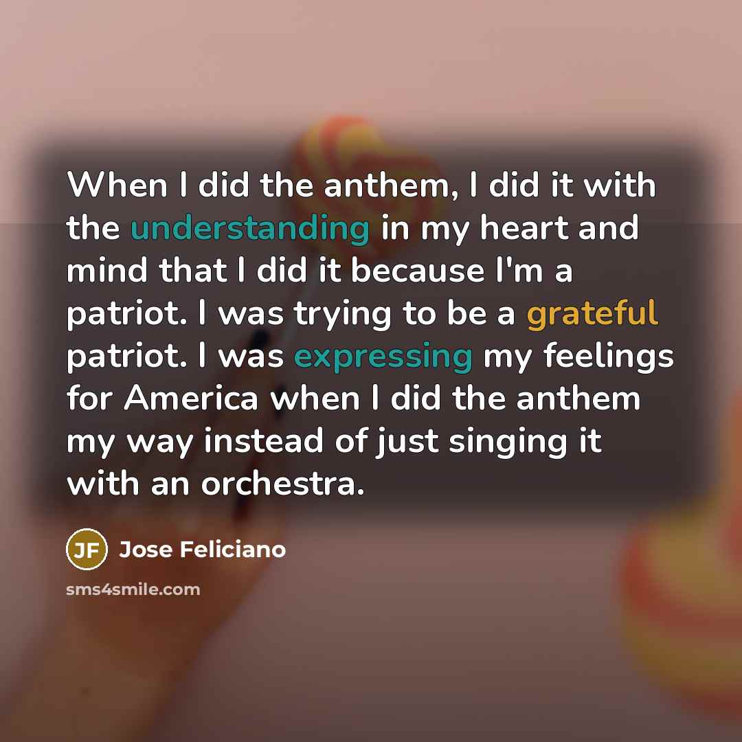 “When I did the anthem, I did it with the understanding in my heart and mind that I did it because I'm a patriot. I was trying to be a grateful patriot. I was expressing my feelings for America when I did the anthem my way instead of just singing it with an orchestra.” quote by Jose Feliciano
