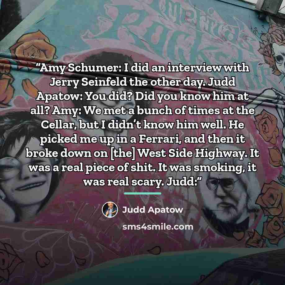 “Amy Schumer: I did an interview with Jerry Seinfeld the other day. Judd Apatow: You did? Did you know him at all? Amy: We met a bunch of times at the Cellar, but I didn’t know him well. He picked me up in a Ferrari, and then it broke down on [the] West Side Highway. It was a real piece of shit. It…” quote by Judd Apatow
