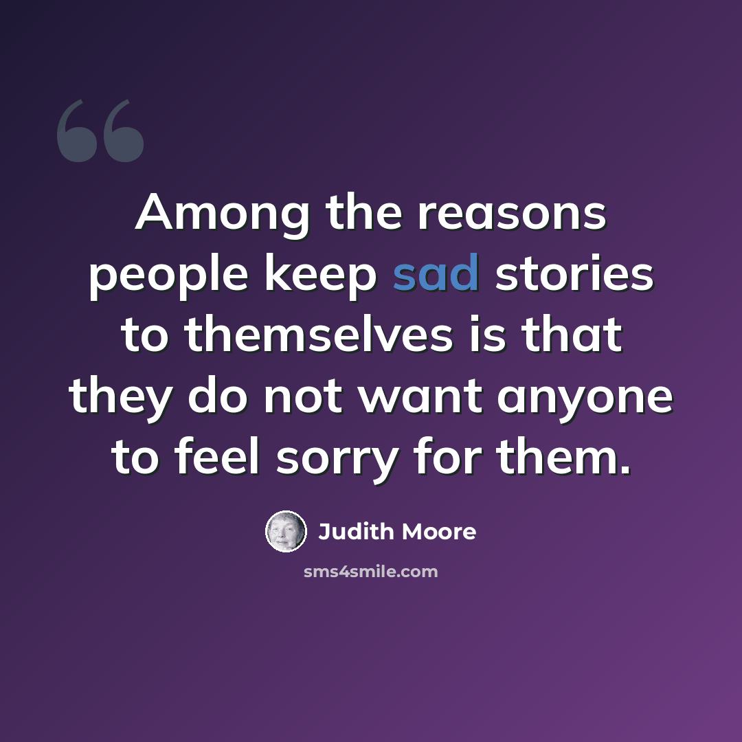 “Among the reasons people keep sad stories to themselves is that they do not want anyone to feel sorry for them.” quote by Judith Moore