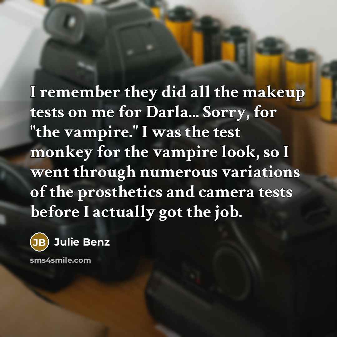 “I remember they did all the makeup tests on me for Darla... Sorry, for "the vampire." I was the test monkey for the vampire look, so I went through numerous variations of the prosthetics and camera tests before I actually got the job.” quote by Julie Benz