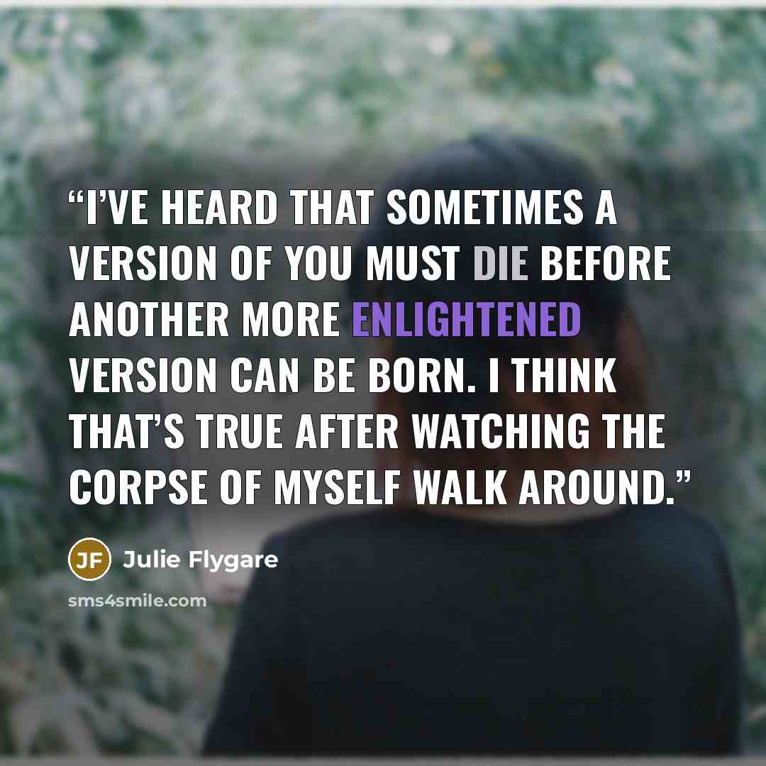 “I’ve heard that sometimes a version of you must die before another more enlightened version can be born. I think that’s true after watching the corpse of myself walk around.” quote by Julie Flygare