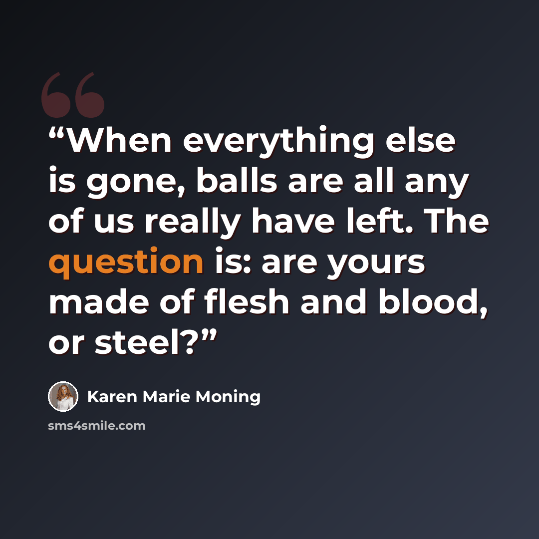 “When everything else is gone, balls are all any of us really have left. The question is: are yours made of flesh and blood, or steel?” quote by Karen Marie Moning