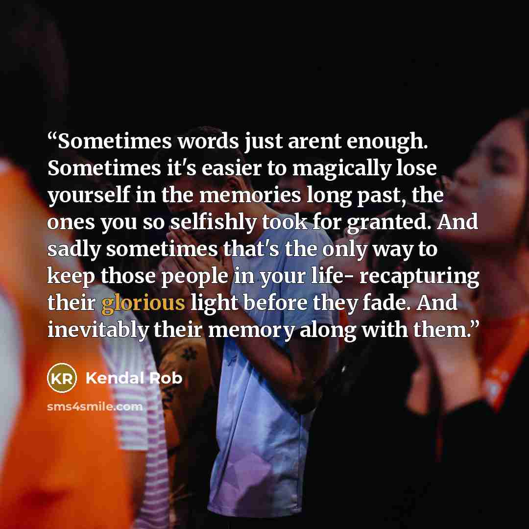 “Sometimes words just arent enough. Sometimes it's easier to magically lose yourself in the memories long past, the ones you so selfishly took for granted. And sadly sometimes that's the only way to keep those people in your life- recapturing their glorious light before they fade. And inevitably…” quote by Kendal Rob