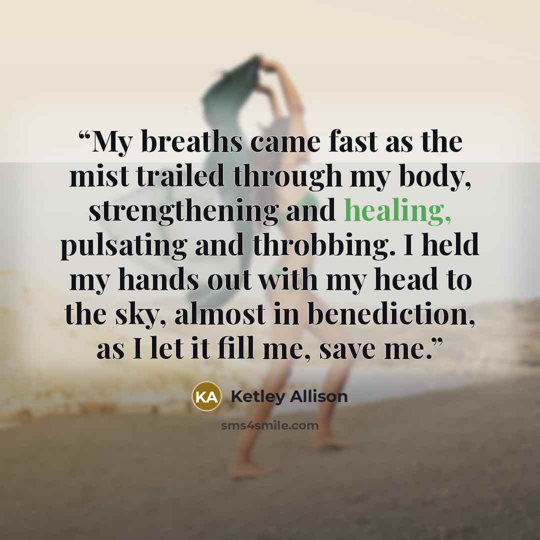 “My breaths came fast as the mist trailed through my body, strengthening and healing, pulsating and throbbing. I held my hands out with my head to the sky, almost in benediction, as I let it fill me, save me.” quote by Ketley Allison