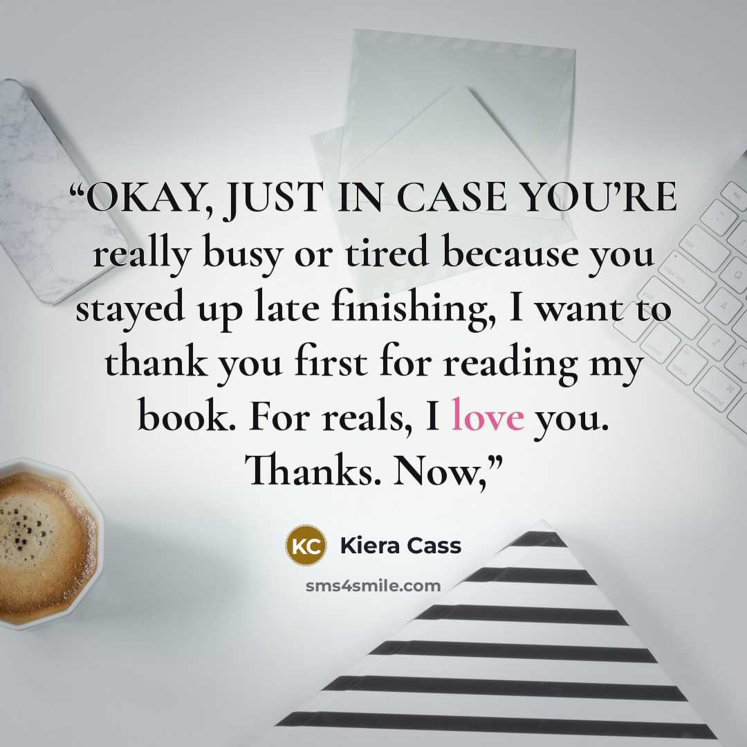 “OKAY, JUST IN CASE YOU’RE really busy or tired because you stayed up late finishing, I want to thank you first for reading my book. For reals, I love you. Thanks. Now,” quote by Kiera Cass