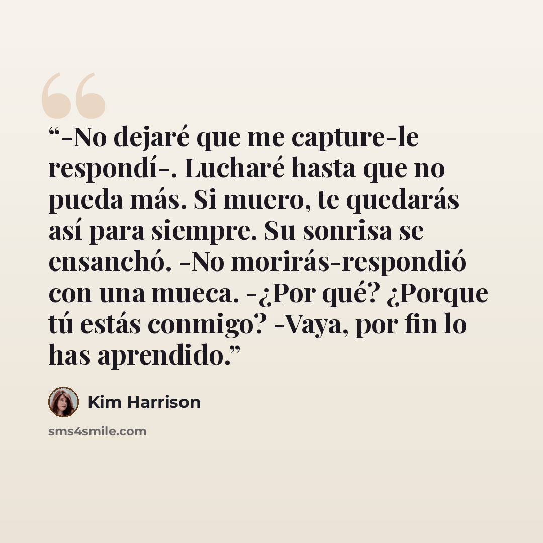 “-No dejaré que me capture-le respondí-. Lucharé hasta que no pueda más. Si muero, te quedarás así para siempre. Su sonrisa se ensanchó. -No morirás-respondió con una mueca. -¿Por qué? ¿Porque tú estás conmigo? -Vaya, por fin lo has aprendido.” quote by Kim Harrison