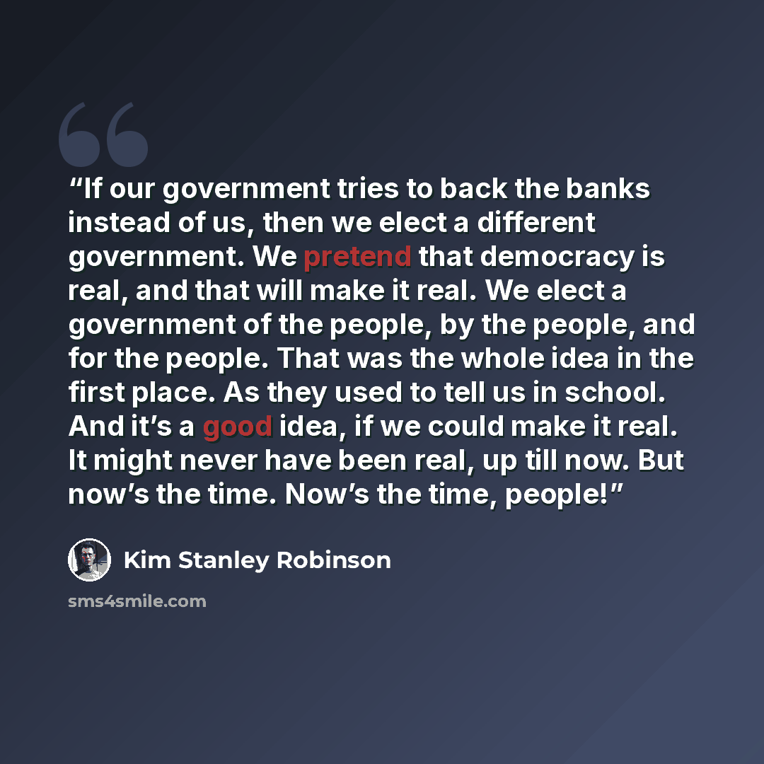 “If our government tries to back the banks instead of us, then we elect a different government. We pretend that democracy is real, and that will make it real. We elect a government of the people, by the people, and for the people. That was the whole idea in the first place. As they used to tell us…” quote by Kim Stanley Robinson
