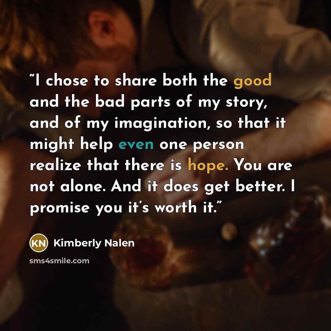 “I chose to share both the good and the bad parts of my story, and of my imagination, so that it might help even one person realize that there is hope. You are not alone. And it does get better. I promise you it’s worth it.” quote by Kimberly Nalen