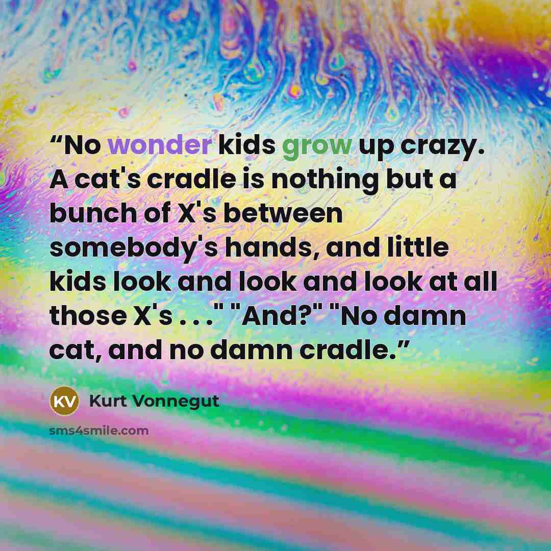 “No wonder kids grow up crazy. A cat's cradle is nothing but a bunch of X's between somebody's hands, and little kids look and look and look at all those X's . . ." "And?" "No damn cat, and no damn cradle.” quote by Kurt Vonnegut