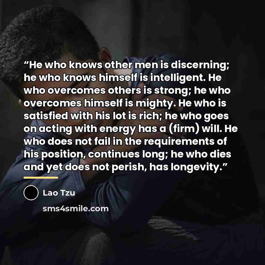 “He who knows other men is discerning; he who knows himself is intelligent. He who overcomes others is strong; he who overcomes himself is mighty. He who is satisfied with his lot is rich; he who goes on acting with energy has a (firm) will. He who does not fail in the requirements of his position…” quote by Lao Tzu