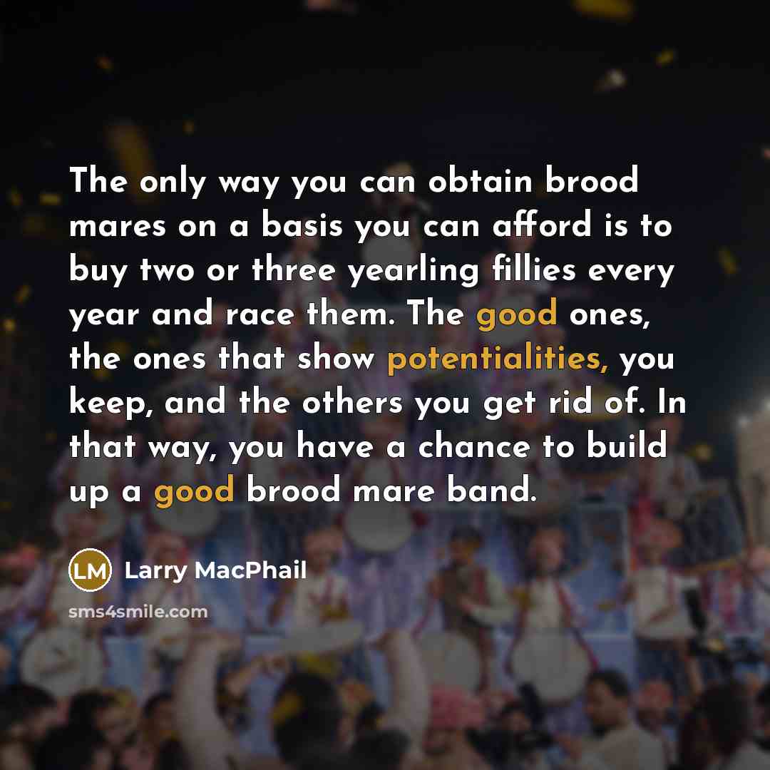 “The only way you can obtain brood mares on a basis you can afford is to buy two or three yearling fillies every year and race them. The good ones, the ones that show potentialities, you keep, and the others you get rid of. In that way, you have a chance to build up a good brood mare band.” quote by Larry MacPhail