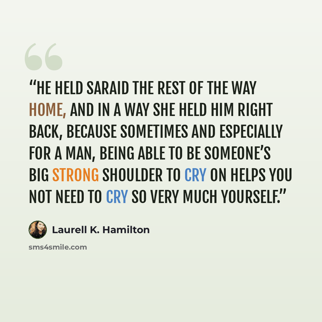 “He held Saraid the rest of the way home, and in a way she held him right back, because sometimes and especially for a man, being able to be someone’s big strong shoulder to cry on helps you not need to cry so very much yourself.” quote by Laurell K. Hamilton