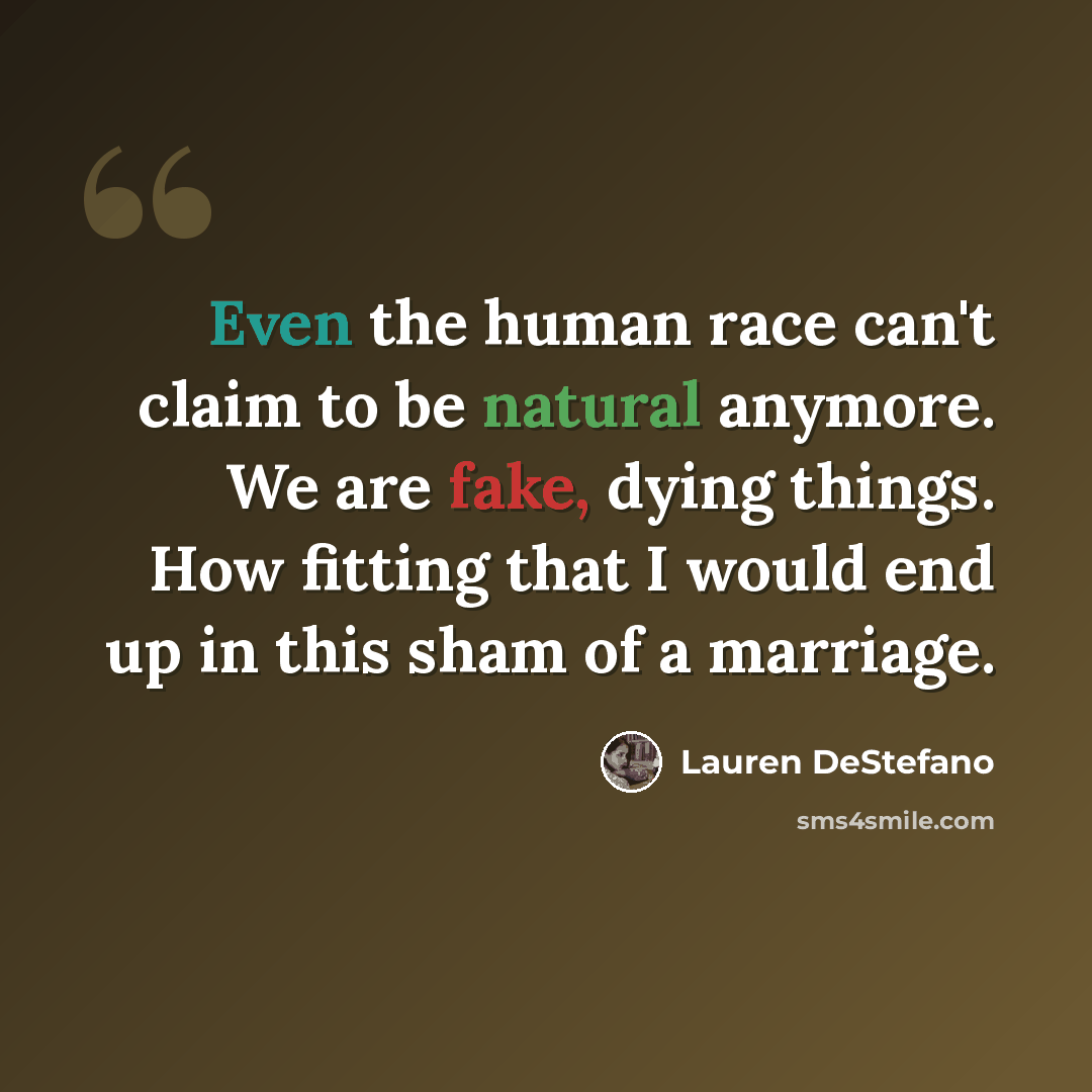 “Even the human race can't claim to be natural anymore. We are fake, dying things. How fitting that I would end up in this sham of a marriage.” quote by Lauren DeStefano