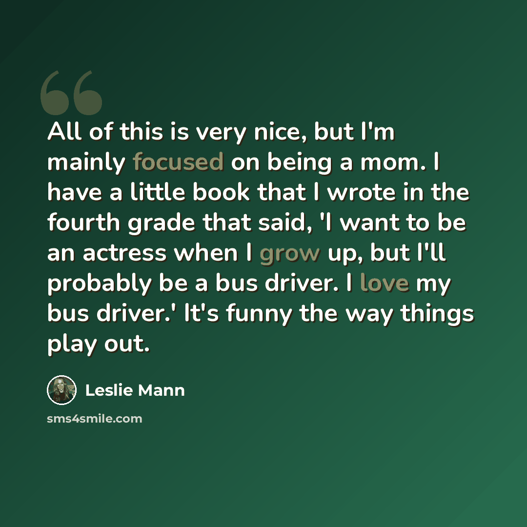 “All of this is very nice, but I'm mainly focused on being a mom. I have a little book that I wrote in the fourth grade that said, 'I want to be an actress when I grow up, but I'll probably be a bus driver. I love my bus driver.' It's funny the way things play out.” quote by Leslie Mann