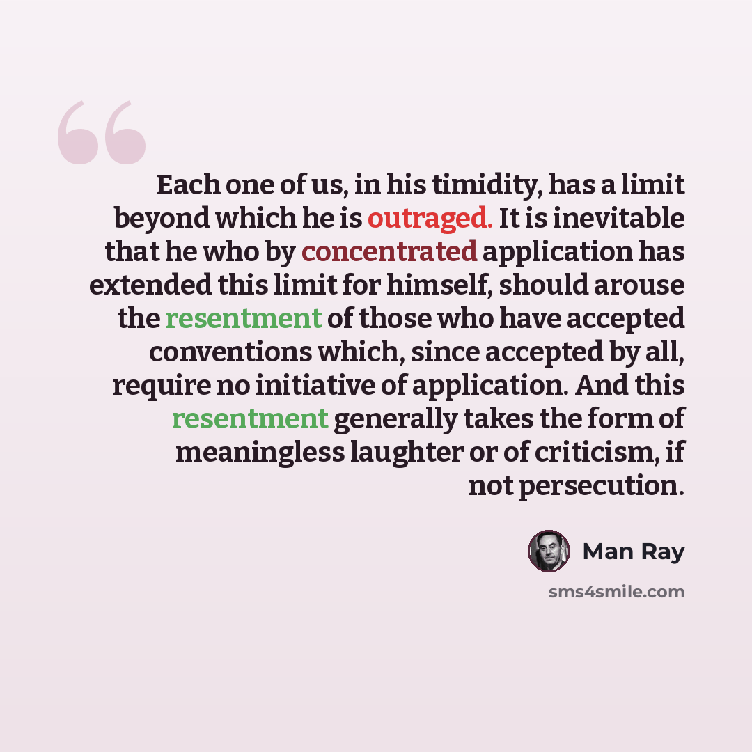 “Each one of us, in his timidity, has a limit beyond which he is outraged. It is inevitable that he who by concentrated application has extended this limit for himself, should arouse the resentment of those who have accepted conventions which, since accepted by all, require no initiative of…” quote by Man Ray