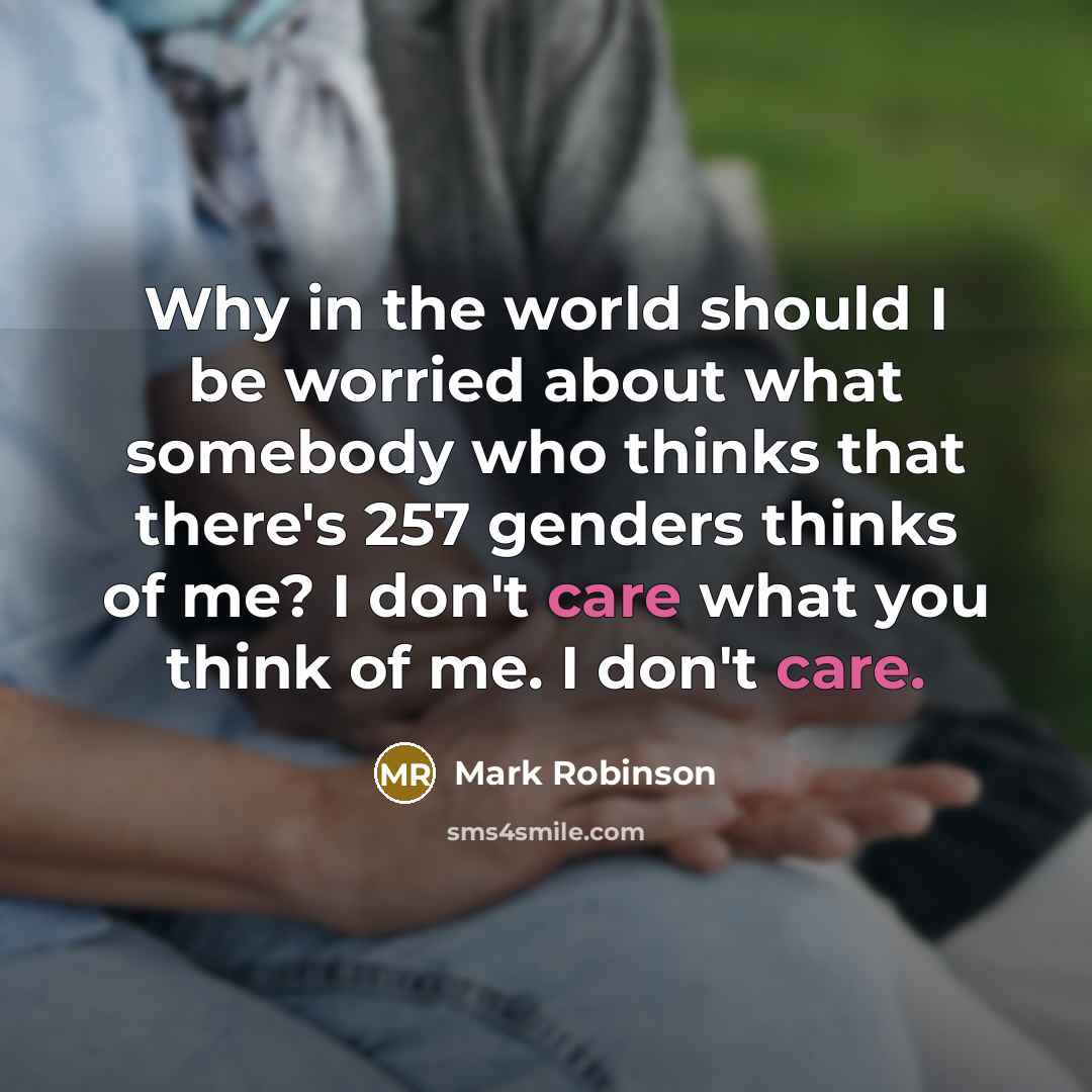 “Why in the world should I be worried about what somebody who thinks that there's 257 genders thinks of me? I don't care what you think of me. I don't care.” quote by Mark Robinson